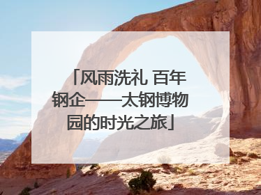 风雨洗礼 百年钢企——太钢博物园的时光之旅