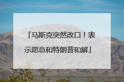马斯克突然改口！表示愿意和特朗普和解