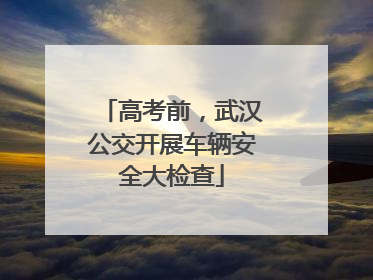 高考前，武汉公交开展车辆安全大检查