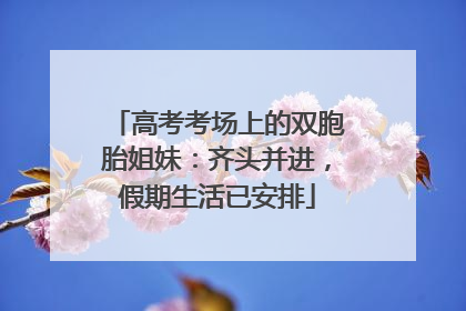 高考考场上的双胞胎姐妹：齐头并进，假期生活已安排