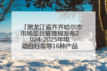黑龙江省齐齐哈尔市市场监督管理局发布2024-2025年电动自行车等16种产品质量监督抽查情况
