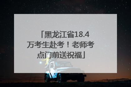 黑龙江省18.4万考生赴考！老师考点门前送祝福