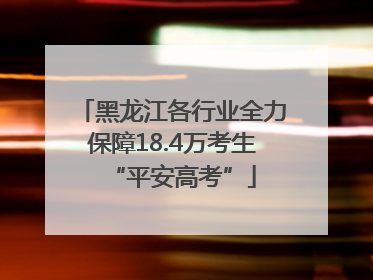 黑龙江各行业全力保障18.4万考生“平安高考”