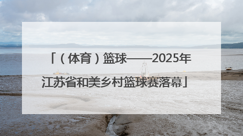（体育）篮球——2025年江苏省和美乡村篮球赛落幕