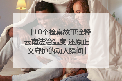 10个检察故事诠释云南法治温度 还原正义守护的动人瞬间