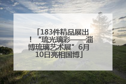 183件精品展出！“琉光璃彩——淄博琉璃艺术展”6月10日亮相国博