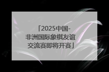 2025中国-非洲国际象棋友谊交流赛即将开赛