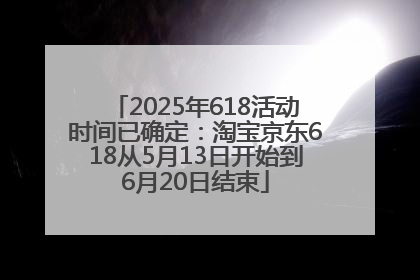 2025年618活动时间已确定：淘宝京东618从5月13日开始到6月20日结束