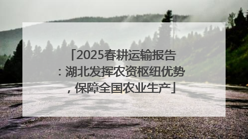 2025春耕运输报告：湖北发挥农资枢纽优势，保障全国农业生产