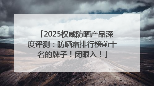 2025权威防晒产品深度评测：防晒霜排行榜前十名的牌子！闭眼入！