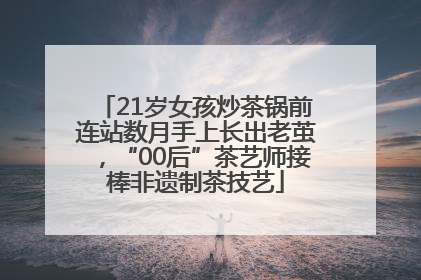 21岁女孩炒茶锅前连站数月手上长出老茧，“00后”茶艺师接棒非遗制茶技艺