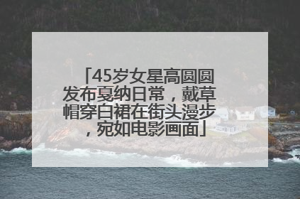 45岁女星高圆圆发布戛纳日常，戴草帽穿白裙在街头漫步，宛如电影画面