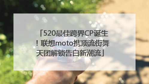 520最佳跨界CP诞生！联想moto携顶流街舞天团解锁告白新潮流