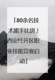 80余名技术能手比拼！西安经开区职业技能竞赛启动