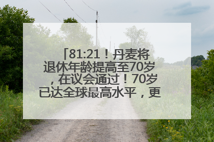 81:21！丹麦将退休年龄提高至70岁，在议会通过！70岁已达全球最高水平，更多国家或将逐步跟进